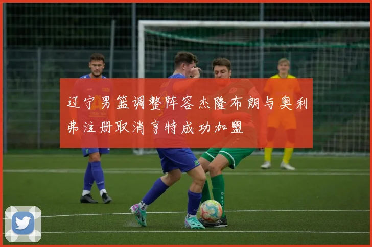 辽宁男篮调整阵容杰隆布朗与奥利弗注册取消亨特成功加盟