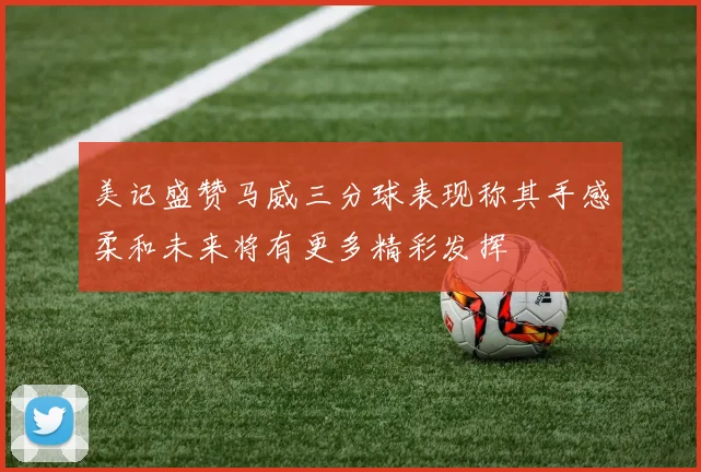 美记盛赞马威三分球表现称其手感柔和未来将有更多精彩发挥