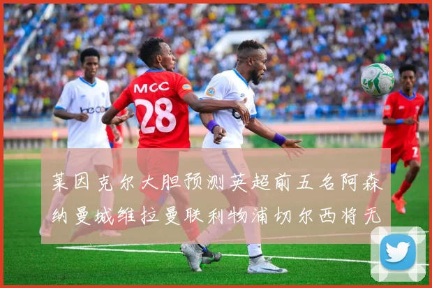 莱因克尔大胆预测英超前五名阿森纳曼城维拉曼联利物浦切尔西将无缘欧战