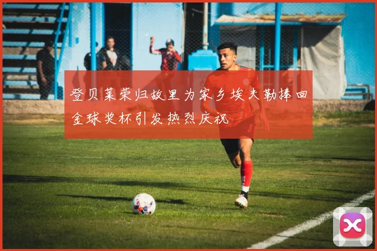登贝莱荣归故里为家乡埃夫勒捧回金球奖杯引发热烈庆祝