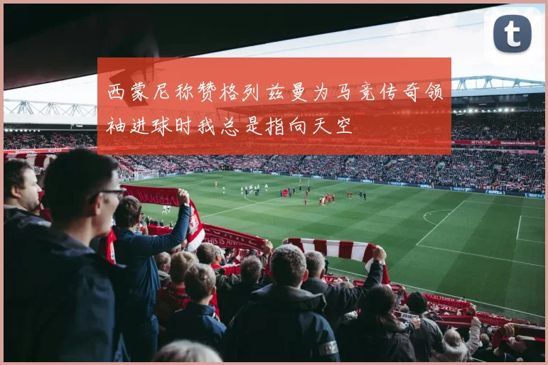 西蒙尼称赞格列兹曼为马竞传奇领袖进球时我总是指向天空