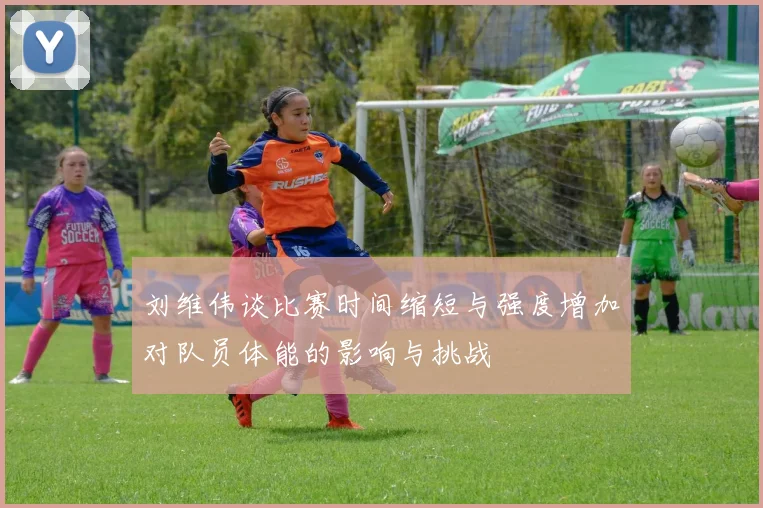 刘维伟谈比赛时间缩短与强度增加对队员体能的影响与挑战