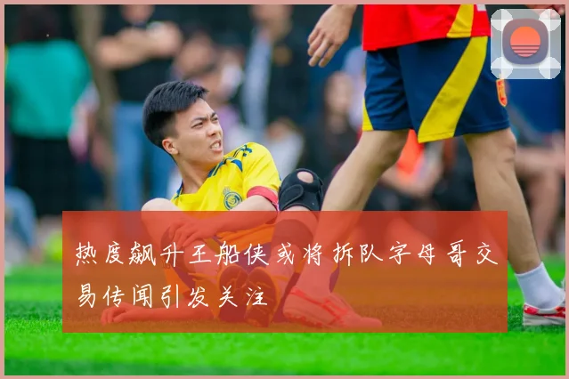 热度飙升王船侠或将拆队字母哥交易传闻引发关注