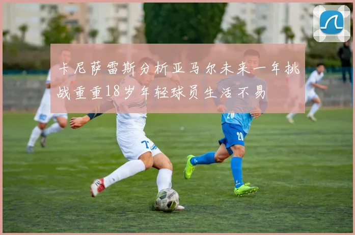 卡尼萨雷斯分析亚马尔未来一年挑战重重18岁年轻球员生活不易