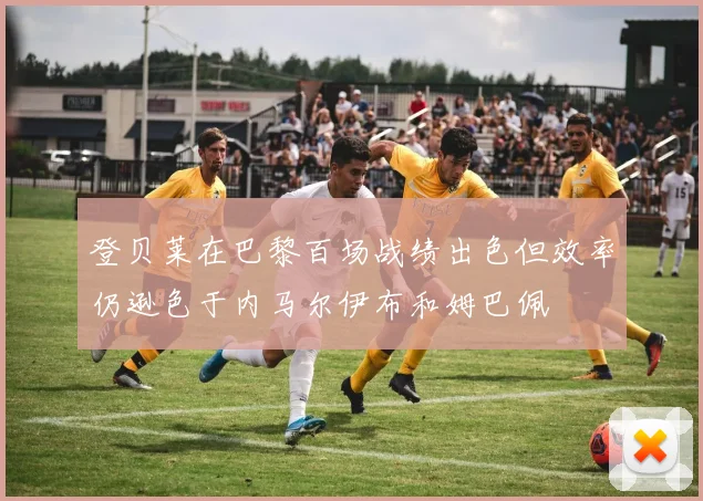 登贝莱在巴黎百场战绩出色但效率仍逊色于内马尔伊布和姆巴佩