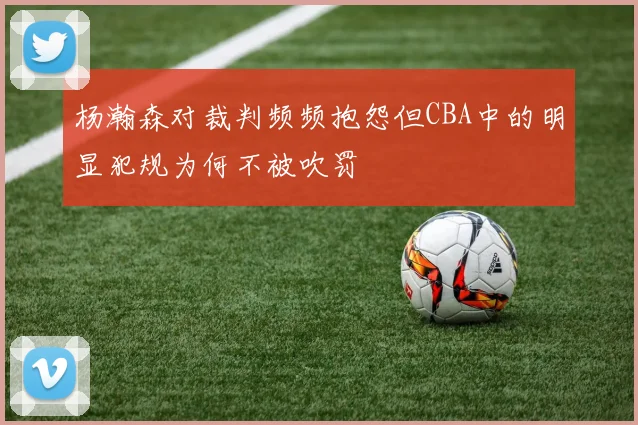 杨瀚森对裁判频频抱怨但CBA中的明显犯规为何不被吹罚