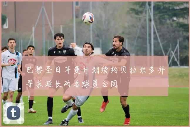 巴黎圣日耳曼计划续约贝拉尔多并寻求延长两名球员合同