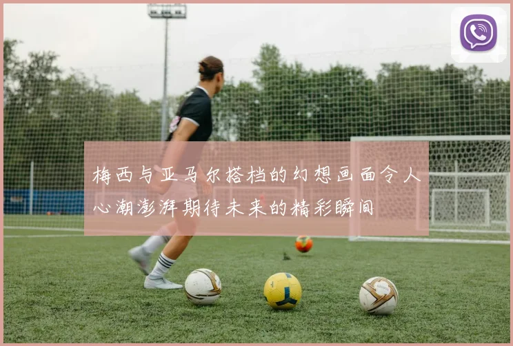 梅西与亚马尔搭档的幻想画面令人心潮澎湃期待未来的精彩瞬间