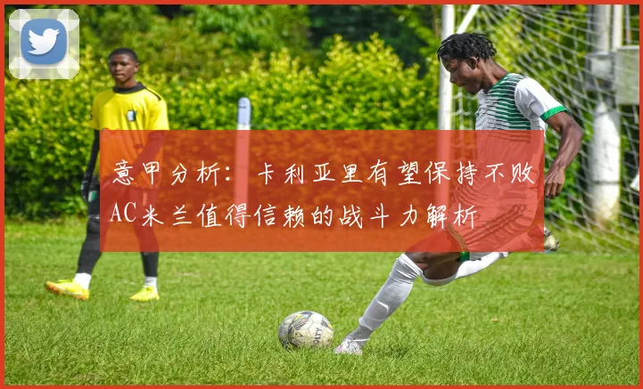 意甲分析：卡利亚里有望保持不败AC米兰值得信赖的战斗力解析