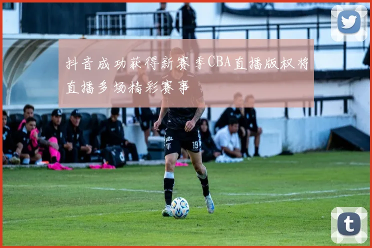 抖音成功获得新赛季CBA直播版权将直播多场精彩赛事