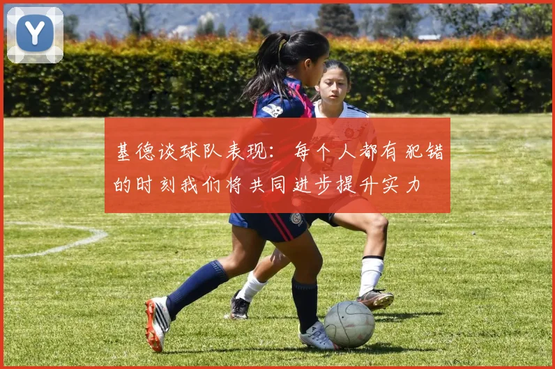 基德谈球队表现：每个人都有犯错的时刻我们将共同进步提升实力
