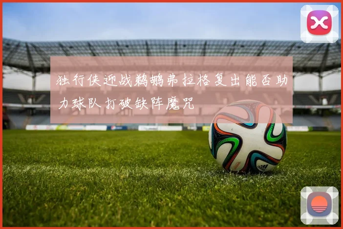 独行侠迎战鹈鹕弗拉格复出能否助力球队打破缺阵魔咒