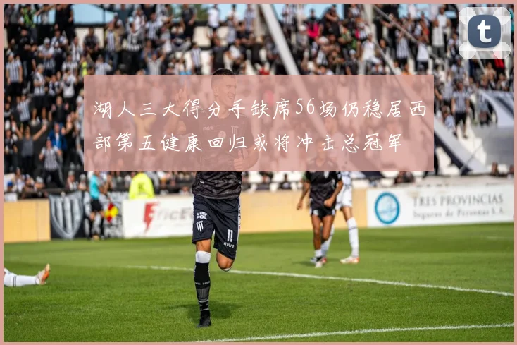 湖人三大得分手缺席56场仍稳居西部第五健康回归或将冲击总冠军
