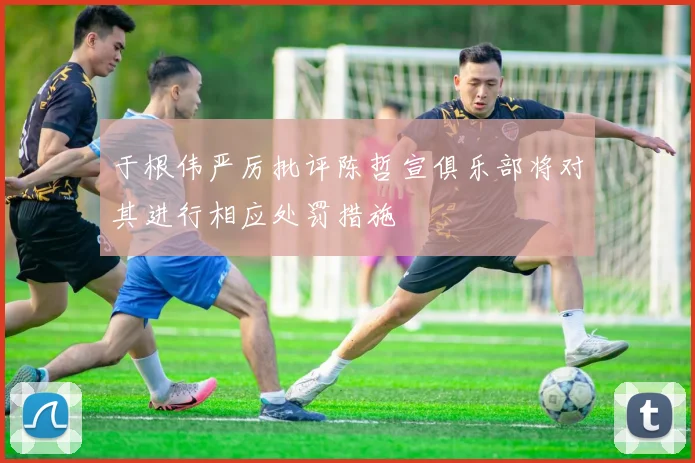 于根伟严厉批评陈哲宣俱乐部将对其进行相应处罚措施