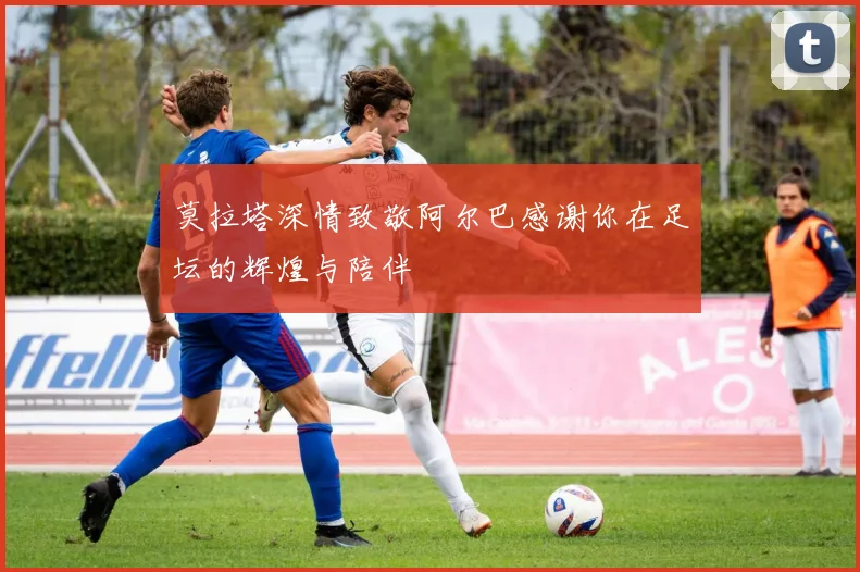 莫拉塔深情致敬阿尔巴感谢你在足坛的辉煌与陪伴