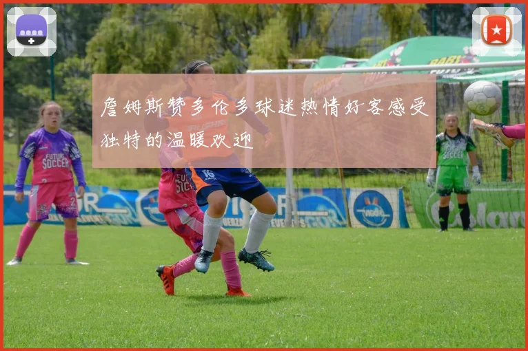 詹姆斯赞多伦多球迷热情好客感受独特的温暖欢迎