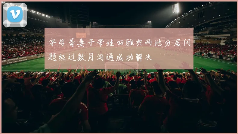 字母哥妻子带娃回雅典两地分居问题经过数月沟通成功解决