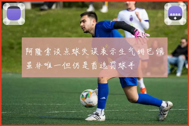 阿隆索谈点球失误表示生气姆巴佩虽非唯一但仍是首选罚球手