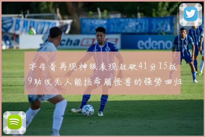 字母哥再现神级表现狂砍41分15板9助攻无人能挡希腊怪兽的强势回归
