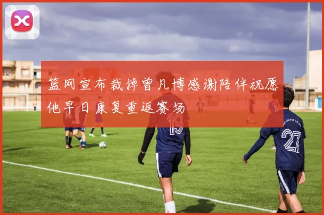 篮网宣布裁掉曾凡博感谢陪伴祝愿他早日康复重返赛场