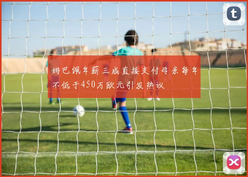 姆巴佩年薪三成直接支付母亲每年不低于450万欧元引发热议