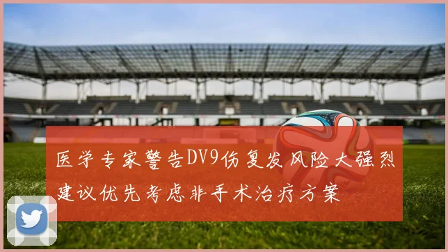 医学专家警告DV9伤复发风险大强烈建议优先考虑非手术治疗方案