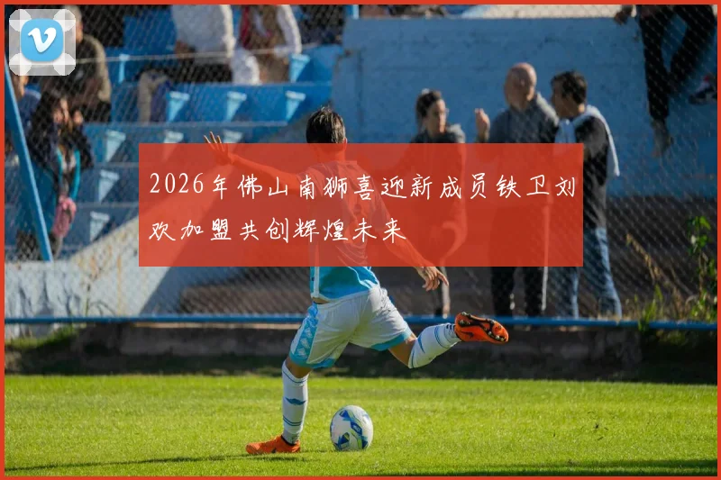 2026年佛山南狮喜迎新成员铁卫刘欢加盟共创辉煌未来