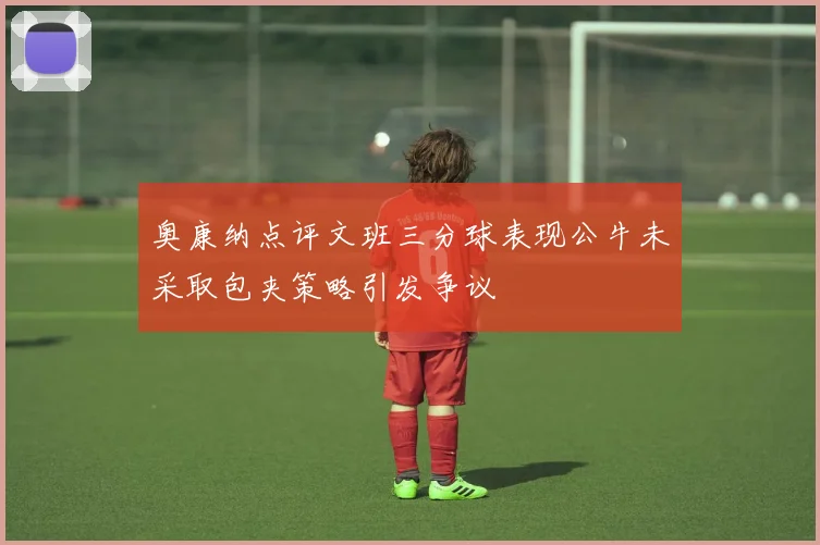 奥康纳点评文班三分球表现公牛未采取包夹策略引发争议